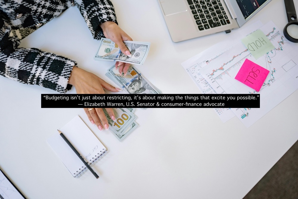 "Budgeting isn't about restricting, it's about making the things, that excite you possible." Elizabeth Warren, US Senator & consumer finance advocate